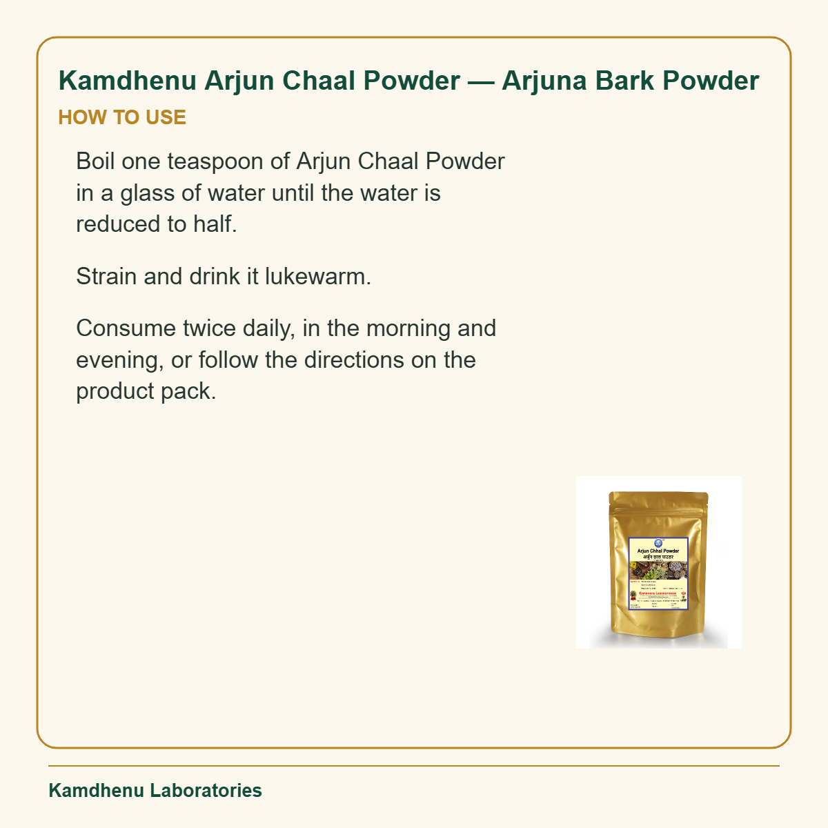 Kamdhenu Arjun Chaal Powder — Arjuna Bark Powder — How to Use: Boil one teaspoon of Arjun Chaal Powder in a glass of water until the water is reduced