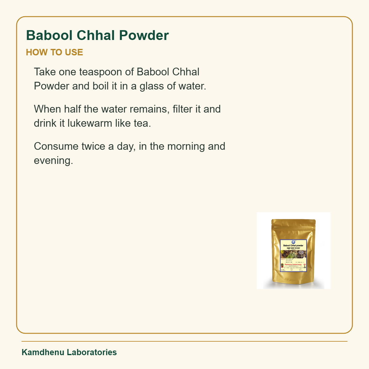 Babool Chhal Powder — How to Use: Take one teaspoon of Babool Chhal Powder and boil it in a glass of water.