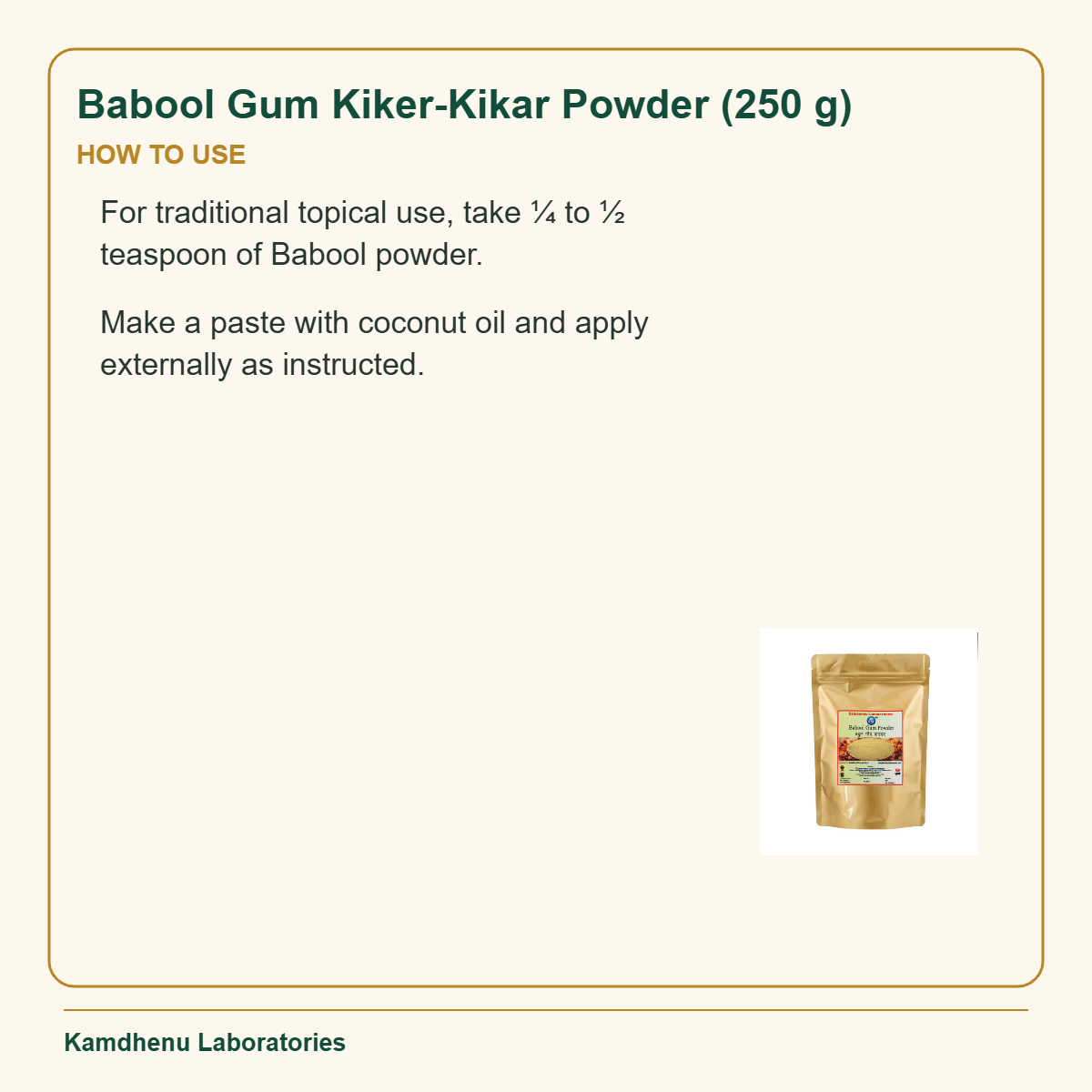 Babool Gum Kiker-Kikar Powder (250 g) — How to Use: For traditional topical use, take ¼ to ½ teaspoon of Babool powder.