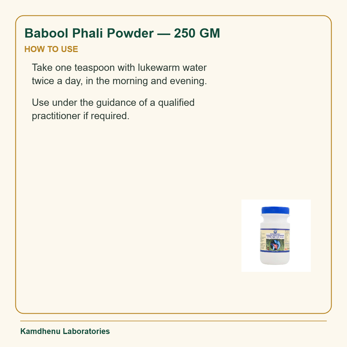 Babool Phali Powder — 250 GM — How to Use: Take one teaspoon with lukewarm water twice a day, in the morning and evening.