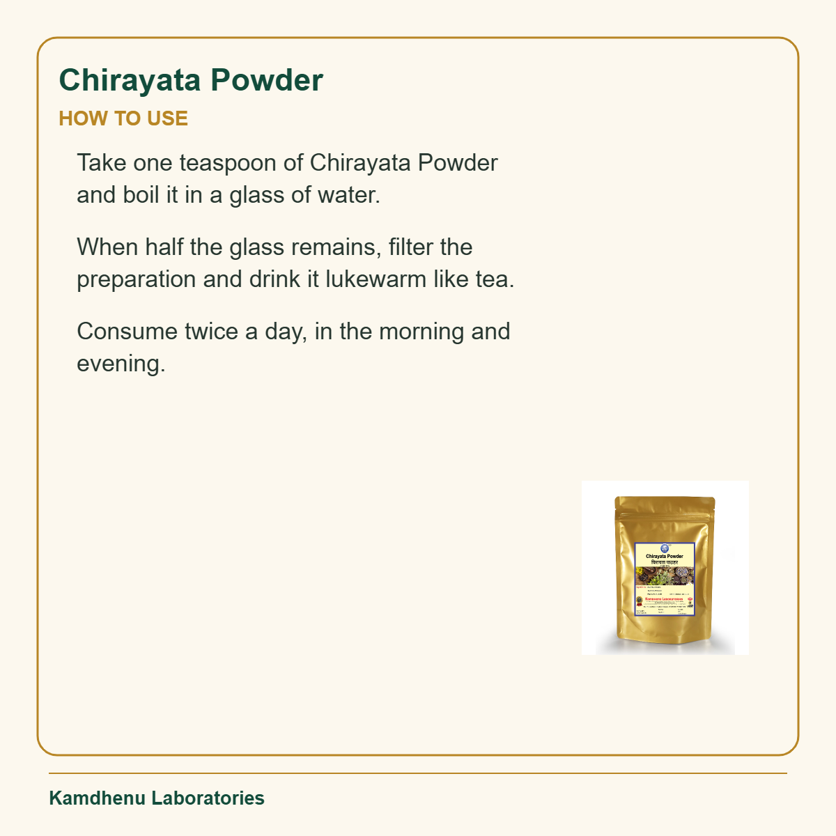 Chirayata Powder — How to Use: Take one teaspoon of Chirayata Powder and boil it in a glass of water.