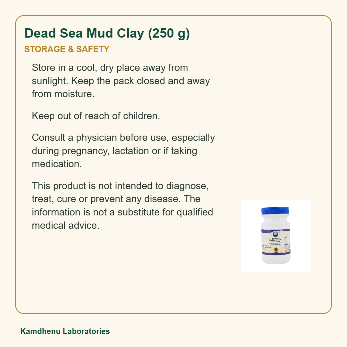 Dead Sea Mud Clay (250 g) — Storage & Safety: Store in a cool, dry place away from sunlight. Keep the pack closed and away from moisture.