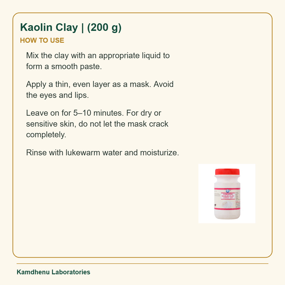 Kaolin Clay | (200 g) — How to Use: Mix the clay with an appropriate liquid to form a smooth paste.