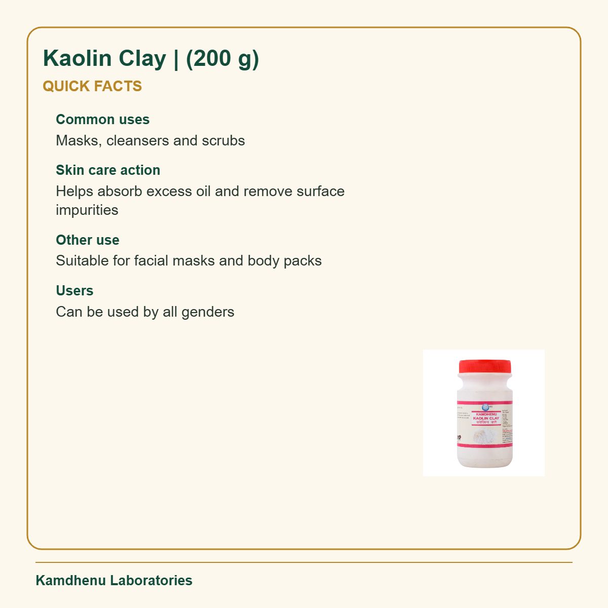 Kaolin Clay | (200 g) — Quick Facts: Common uses: Masks, cleansers and scrubs; Skin care action: Helps absorb excess oil and remove surface impurities