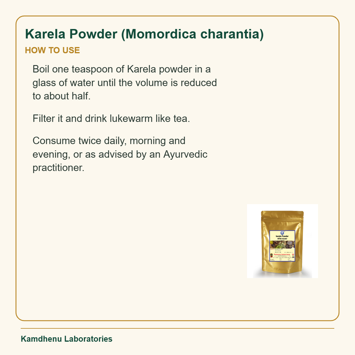 Karela Powder (Momordica charantia) — How to Use: Boil one teaspoon of Karela powder in a glass of water until the volume is reduced to about half.