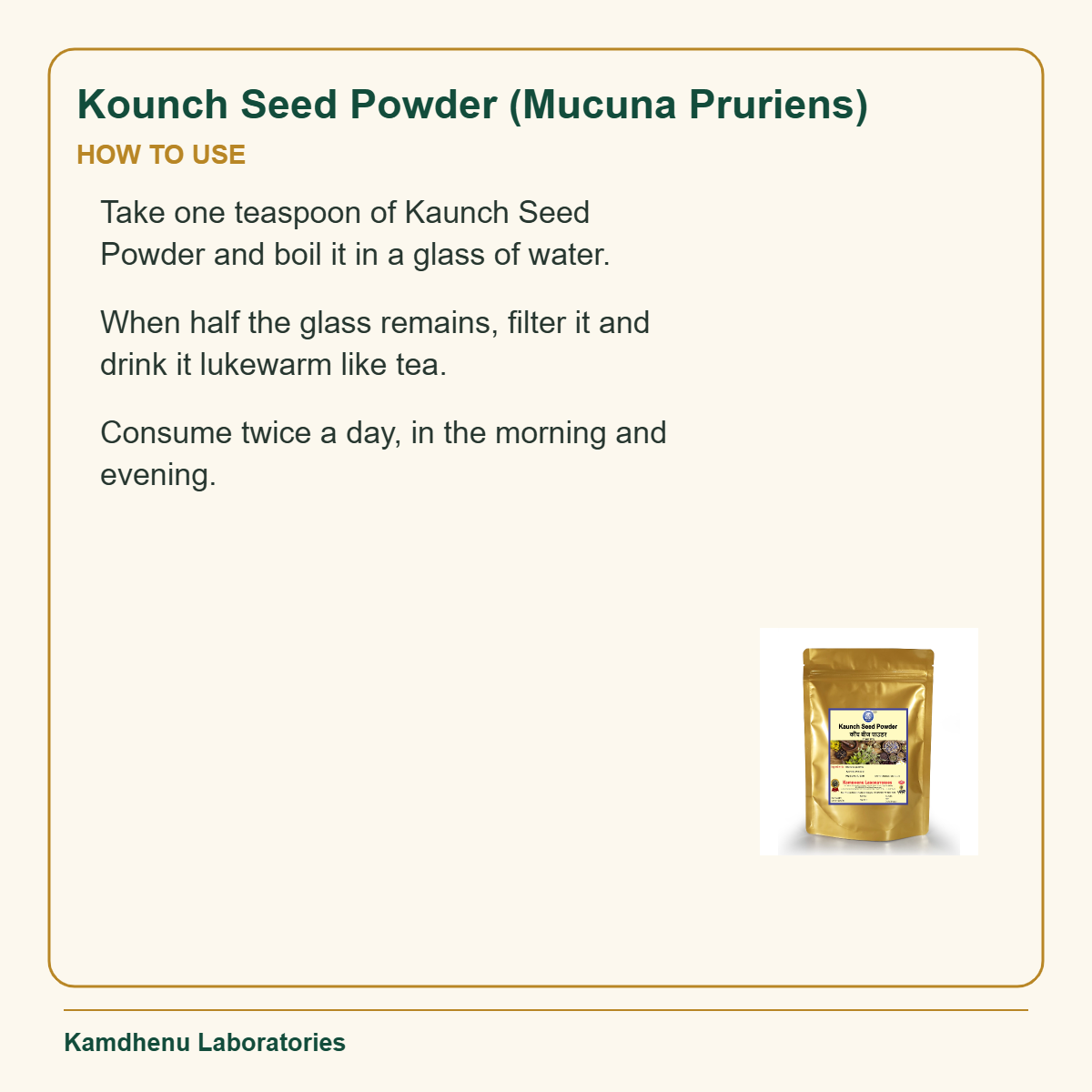 Kounch Seed Powder (Mucuna Pruriens) — How to Use: Take one teaspoon of Kaunch Seed Powder and boil it in a glass of water.