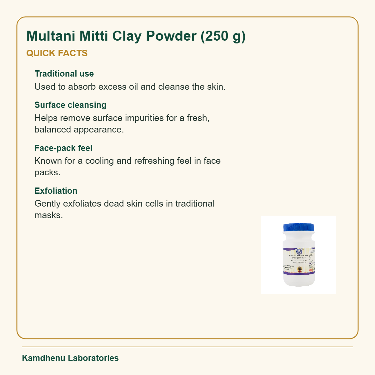 Multani Mitti Clay Powder (250 g) — Quick Facts: Traditional use: Used to absorb excess oil and cleanse the skin.