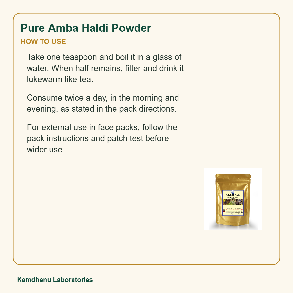 Pure Amba Haldi Powder — How to Use: Take one teaspoon and boil it in a glass of water. When half remains, filter and drink it lukewarm like tea.