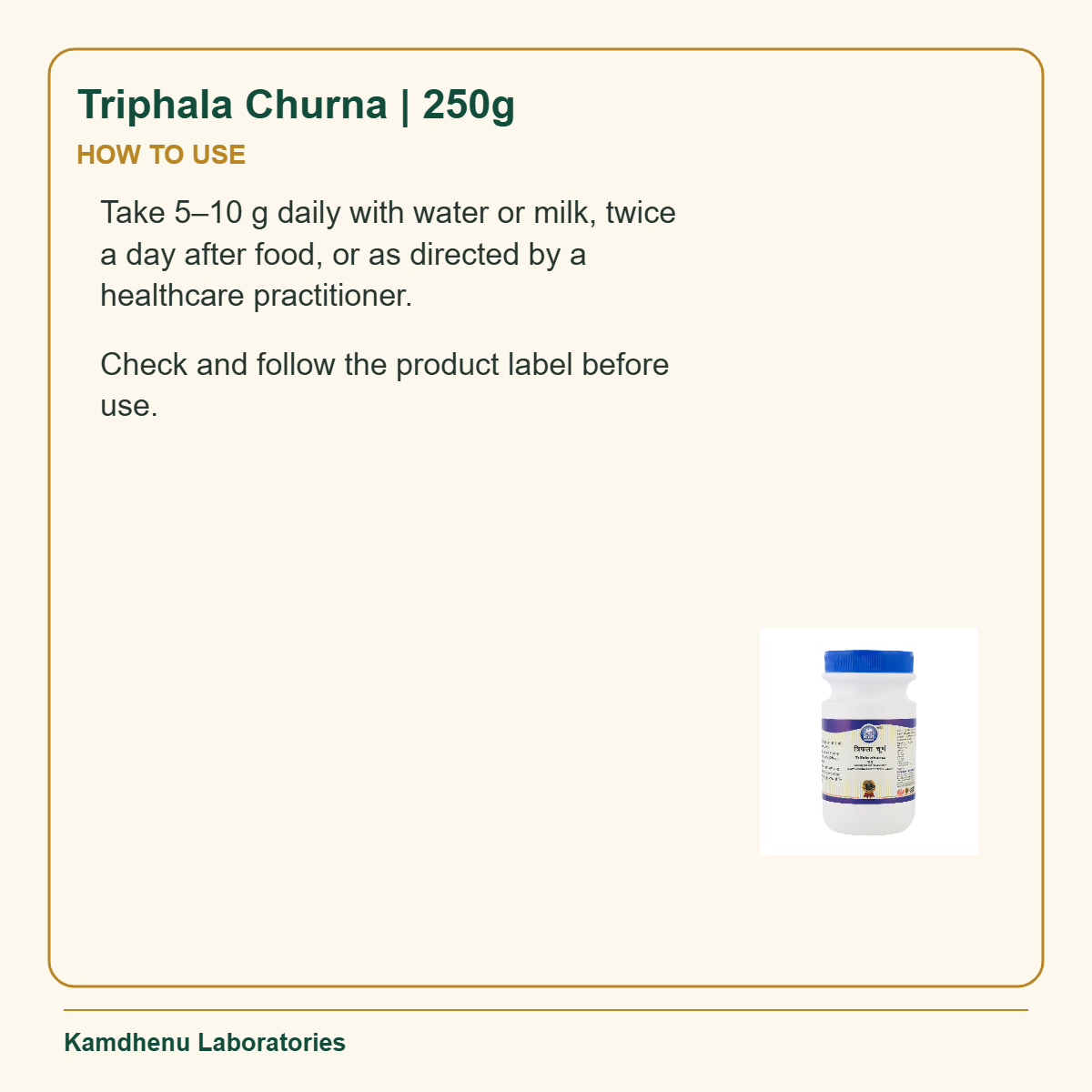 Triphala Churna | 250g — How to Use: Take 5–10 g daily with water or milk, twice a day after food, or as directed by a healthcare practitioner.